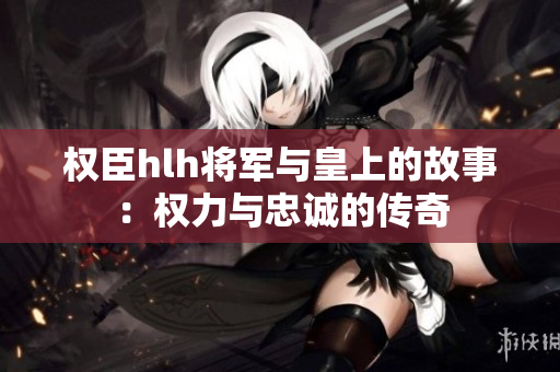 权臣hlh将军与皇上的故事：权力与忠诚的传奇