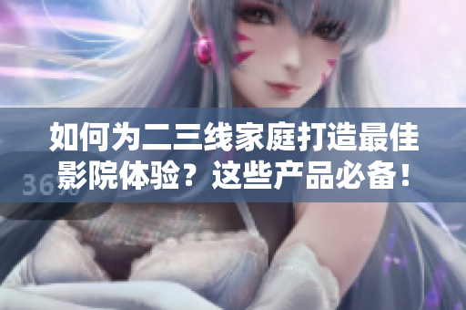 如何为二三线家庭打造最佳影院体验？这些产品必备！
