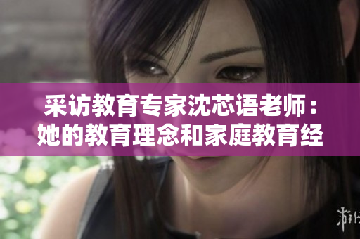 采访教育专家沈芯语老师：她的教育理念和家庭教育经验分享