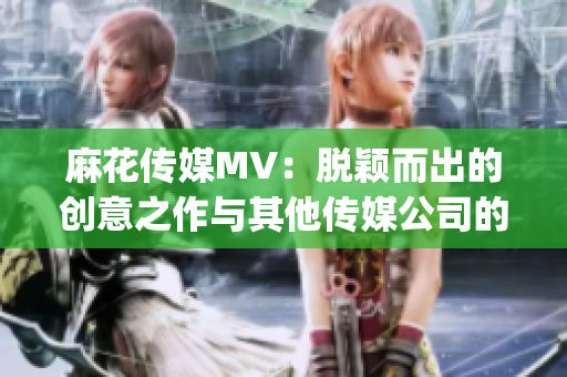 麻花传媒MV：脱颖而出的创意之作与其他传媒公司的比较(1)