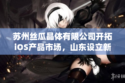 苏州丝瓜晶体有限公司开拓iOS产品市场，山东设立新分公司(1)
