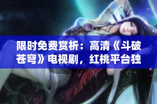限时免费赏析：高清《斗破苍穹》电视剧，红桃平台独家放送(1)