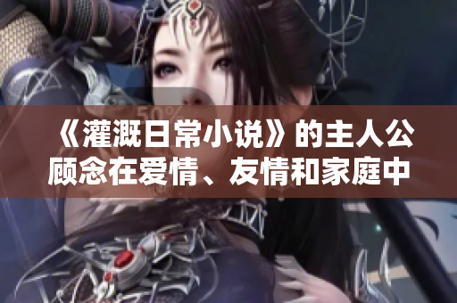 《灌溉日常小说》的主人公顾念在爱情、友情和家庭中的动人故事