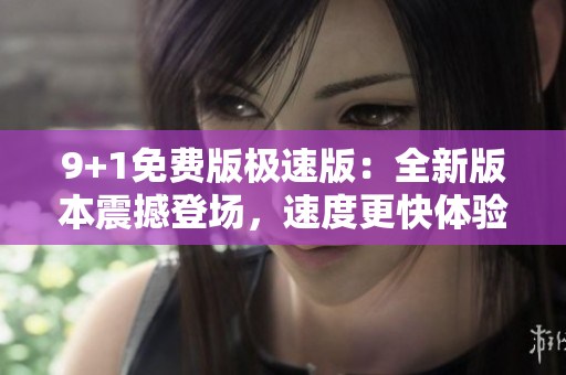 9+1免费版极速版：全新版本震撼登场，速度更快体验更佳