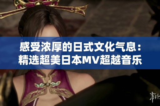 感受浓厚的日式文化气息：精选超美日本MV超越音乐的想象力
