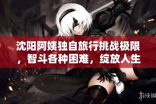 沈阳阿姨独自旅行挑战极限，智斗各种困难，绽放人生巅峰