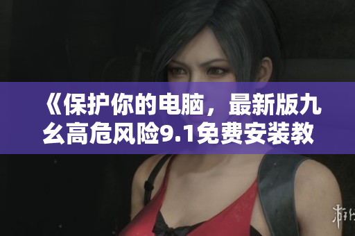 《保护你的电脑，最新版九幺高危风险9.1免费安装教程》