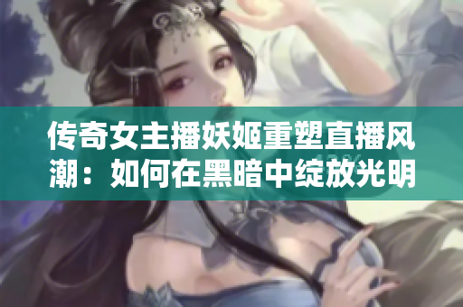 传奇女主播妖姬重塑直播风潮：如何在黑暗中绽放光明的舞台？