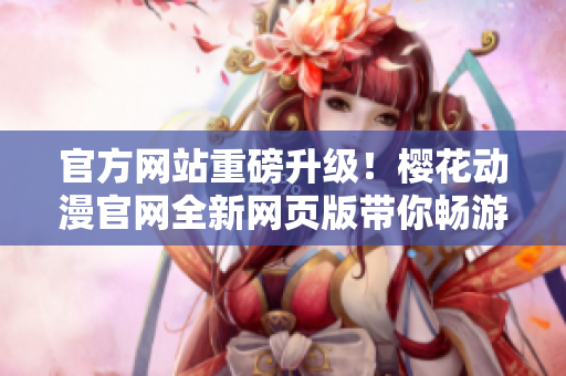官方网站重磅升级！樱花动漫官网全新网页版带你畅游二次元的世界