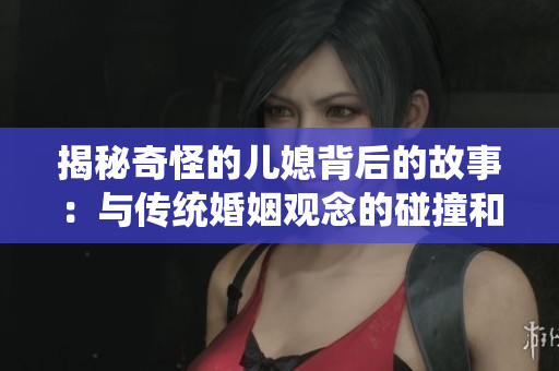 揭秘奇怪的儿媳背后的故事：与传统婚姻观念的碰撞和转化