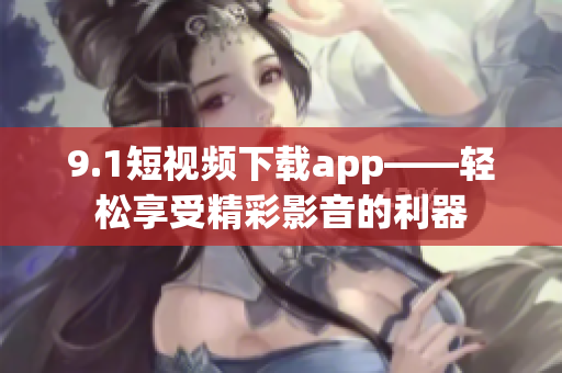 9.1短视频下载app——轻松享受精彩影音的利器