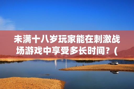 未满十八岁玩家能在刺激战场游戏中享受多长时间？(1)