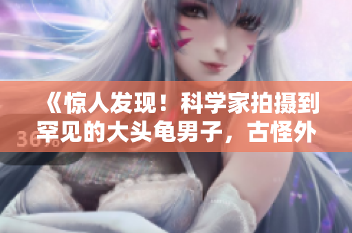 《惊人发现！科学家拍摄到罕见的大头龟男子，古怪外貌引发猜想》