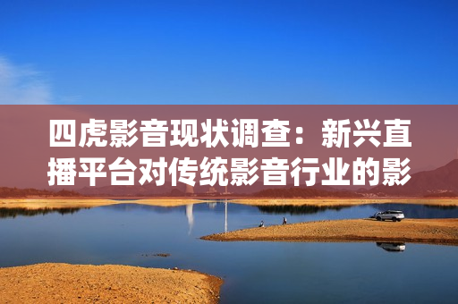 四虎影音现状调查：新兴直播平台对传统影音行业的影响