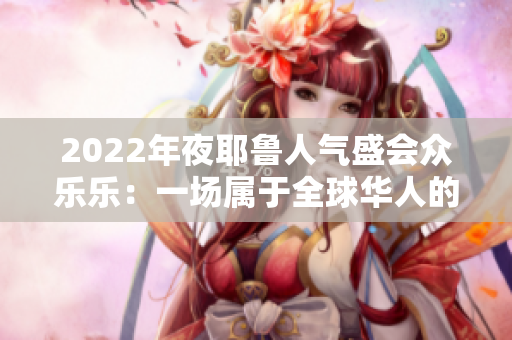 2022年夜耶鲁人气盛会众乐乐：一场属于全球华人的文化饕餮盛宴