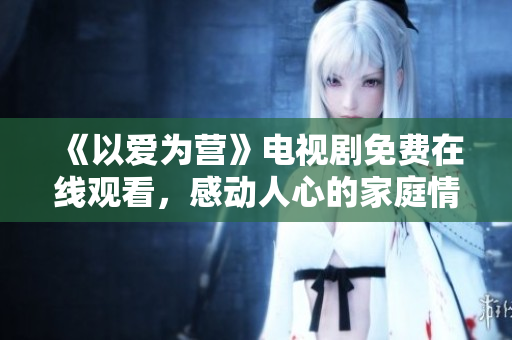 《以爱为营》电视剧免费在线观看，感动人心的家庭情感剧！