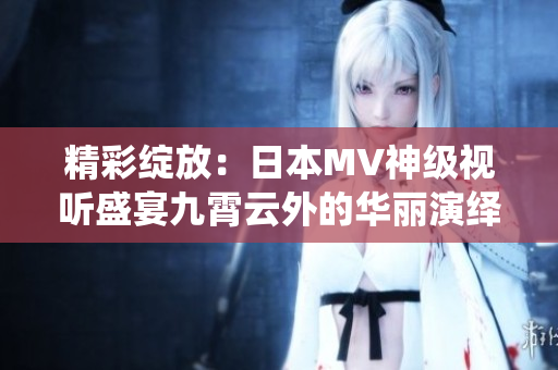 精彩绽放：日本MV神级视听盛宴九霄云外的华丽演绎