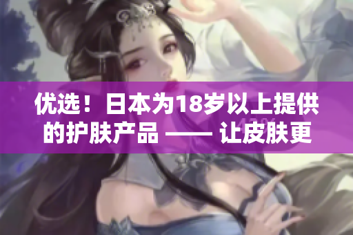 优选！日本为18岁以上提供的护肤产品 —— 让皮肤更加年轻！