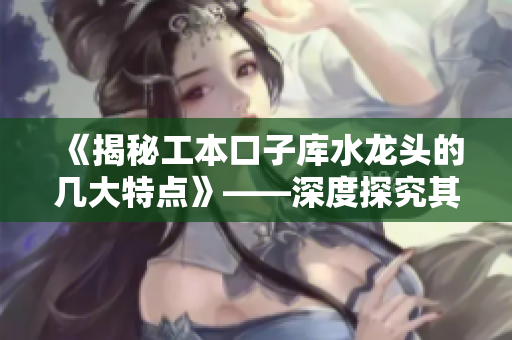 《揭秘工本口子库水龙头的几大特点》——深度探究其优劣和适用范围