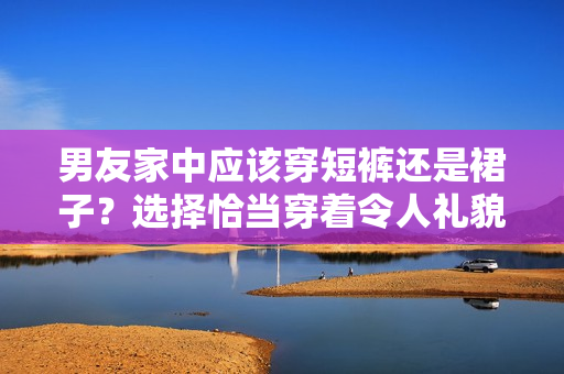 男友家中应该穿短裤还是裙子？选择恰当穿着令人礼貌