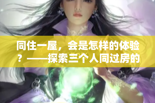 同住一屋，会是怎样的体验？——探索三个人同过房的日常生活