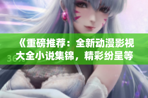 《重磅推荐：全新动漫影视大全小说集锦，精彩纷呈等你来探索！》(1)