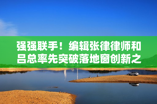 强强联手！编辑张律律师和吕总率先突破落地窗创新之路