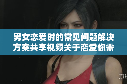 男女恋爱时的常见问题解决方案共享视频关于恋爱你需要知道的事情