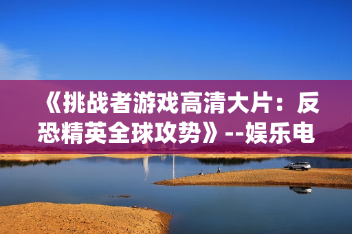 《挑战者游戏高清大片：反恐精英全球攻势》--娱乐电竞最新力作(1)