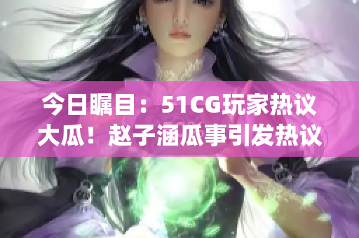 今日瞩目：51CG玩家热议大瓜！赵子涵瓜事引发热议(1)