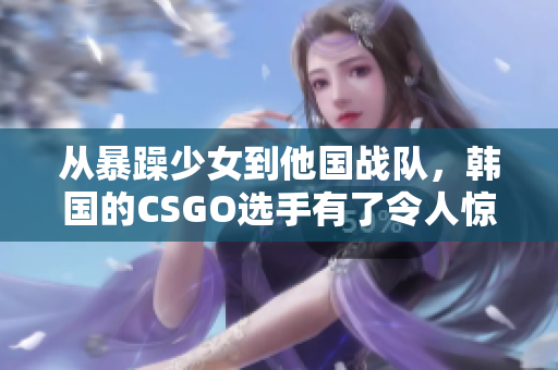 从暴躁少女到他国战队，韩国的CSGO选手有了令人惊讶的蜕变