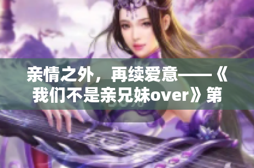 亲情之外，再续爱意——《我们不是亲兄妹over》第二季回归！