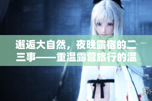 邂逅大自然，夜晚露宿的二三事——重温露营旅行的温馨与刺激