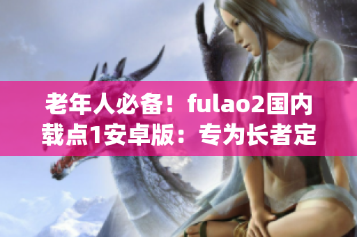 老年人必备！fulao2国内载点1安卓版：专为长者定制的便捷生活助手(1)
