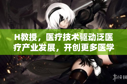 H教授，医疗技术驱动泛医疗产业发展，开创更多医学奇迹