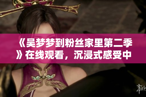 《吴梦梦到粉丝家里第二季》在线观看，沉浸式感受中华美食与文化
