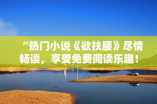“热门小说《欲扶腰》尽情畅读，享受免费阅读乐趣！”