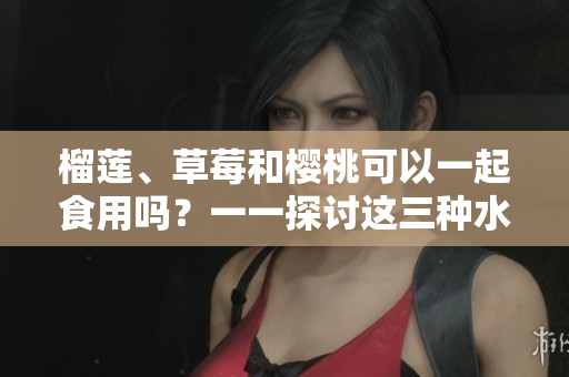 榴莲、草莓和樱桃可以一起食用吗？一一探讨这三种水果的相容性