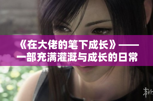 《在大佬的笔下成长》——一部充满灌溉与成长的日常小说