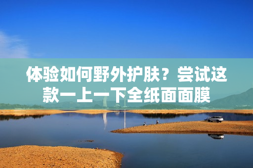 体验如何野外护肤？尝试这款一上一下全纸面面膜