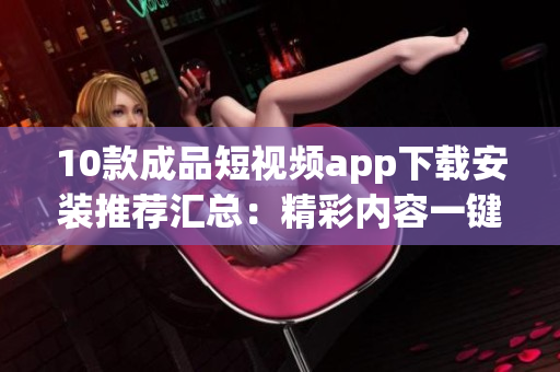 10款成品短视频app下载安装推荐汇总：精彩内容一键观赏