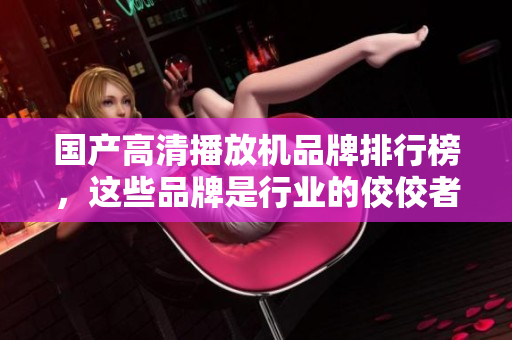 国产高清播放机品牌排行榜，这些品牌是行业的佼佼者