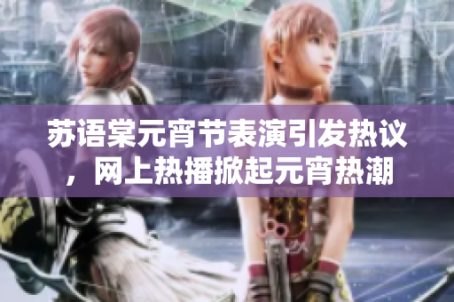 苏语棠元宵节表演引发热议，网上热播掀起元宵热潮
