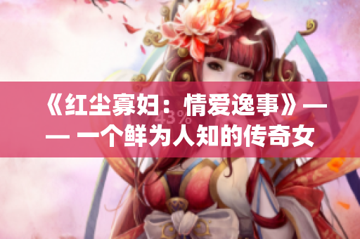 《红尘寡妇：情爱逸事》—— 一个鲜为人知的传奇女性故事(1)