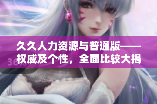 久久人力资源与普通版——权威及个性，全面比较大揭秘