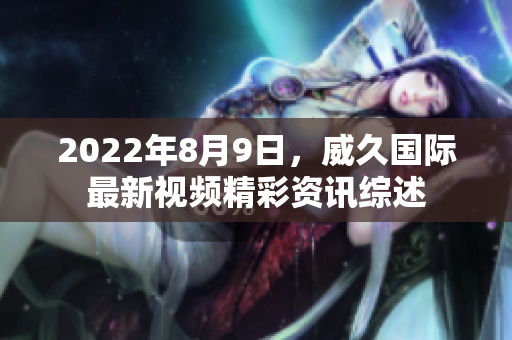 2022年8月9日，威久国际最新视频精彩资讯综述