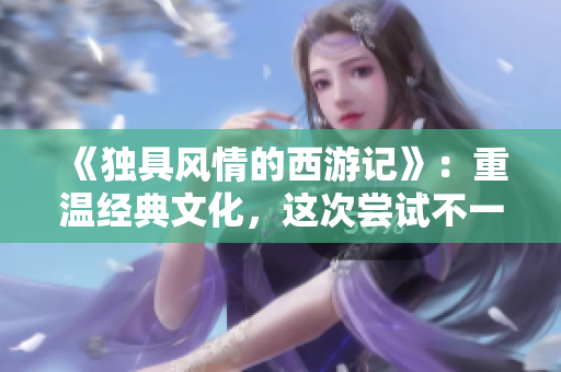 《独具风情的西游记》：重温经典文化，这次尝试不一样的视角！