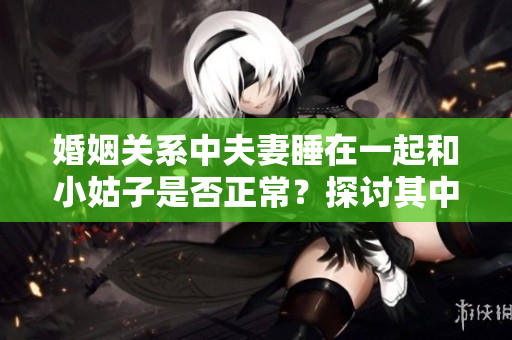 婚姻关系中夫妻睡在一起和小姑子是否正常？探讨其中边界和社会观念