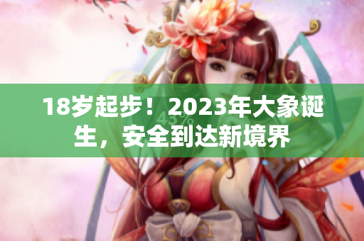 18岁起步！2023年大象诞生，安全到达新境界