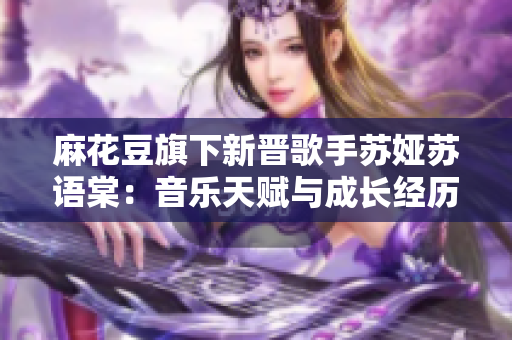 麻花豆旗下新晋歌手苏娅苏语棠：音乐天赋与成长经历探秘